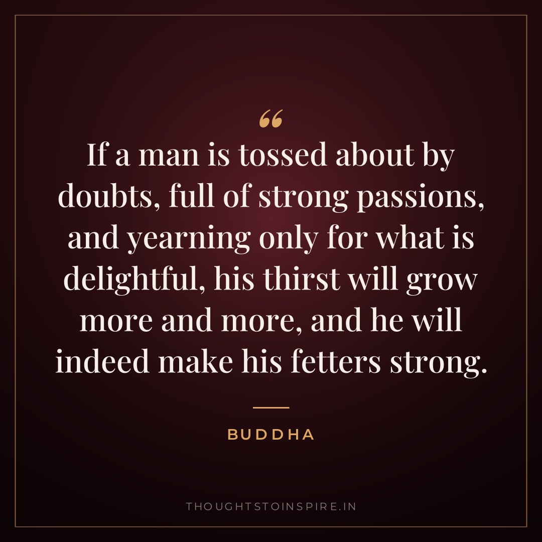 If a man is tossed about by doubts, full of strong passions, and yearning only for what is delightful, his thirst will grow more and more, and he will indeed make his fetters strong. — Buddha