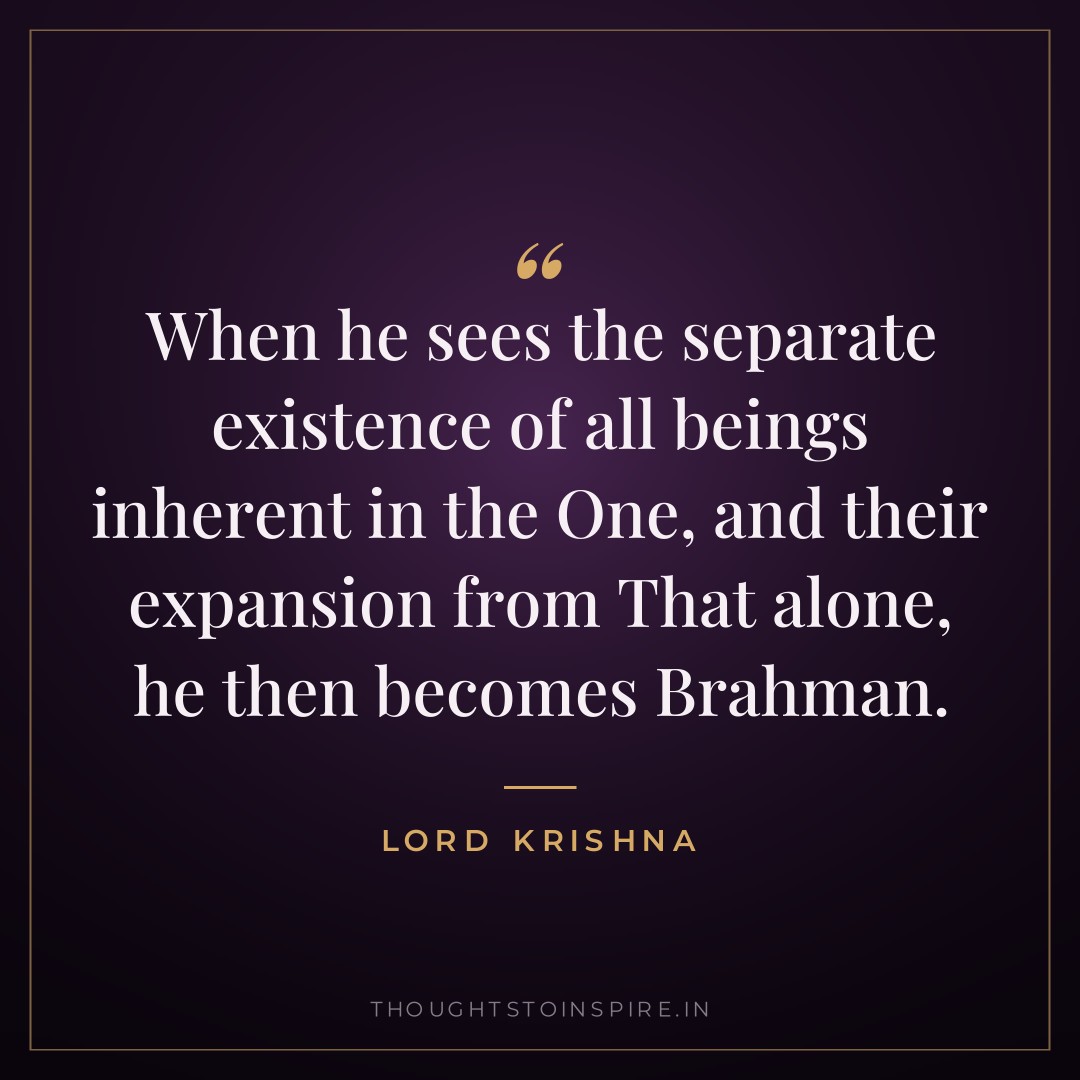When he sees the separate existence of all beings inherent in the One, and their expansion from That alone, he then becomes Brahman. — Lord Krishna