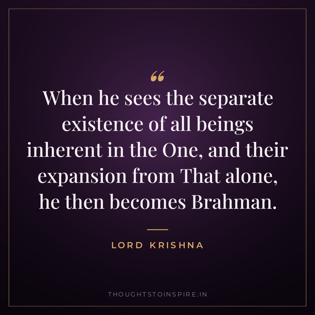 When he sees the separate existence of all beings inherent in the One, and their expansion from That alone, he then becomes Brahman. — Lord Krishna