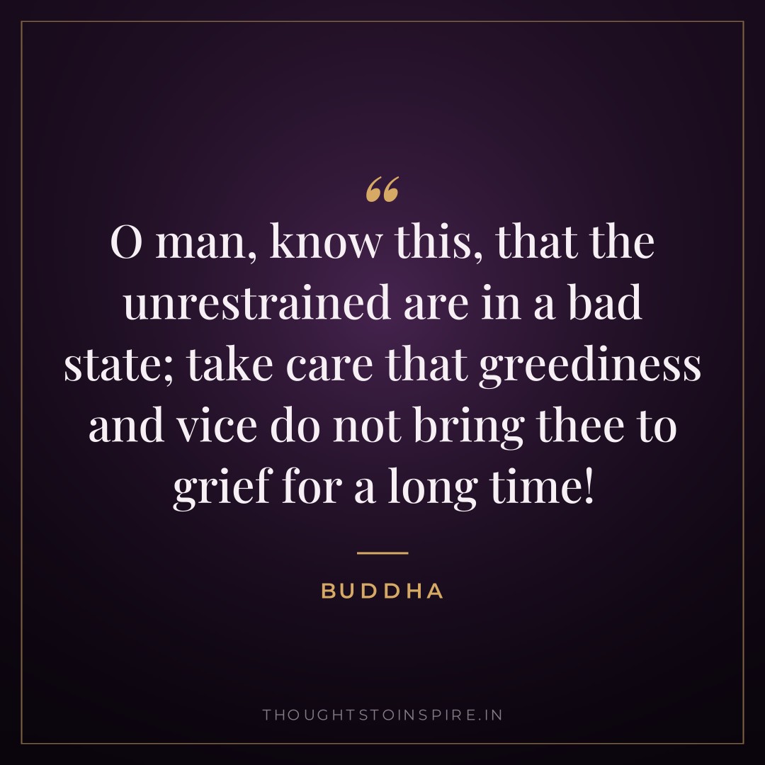 O man, know this, that the unrestrained are in a bad state; take care that greediness and vice do not bring thee to grief for a long time! — Buddha