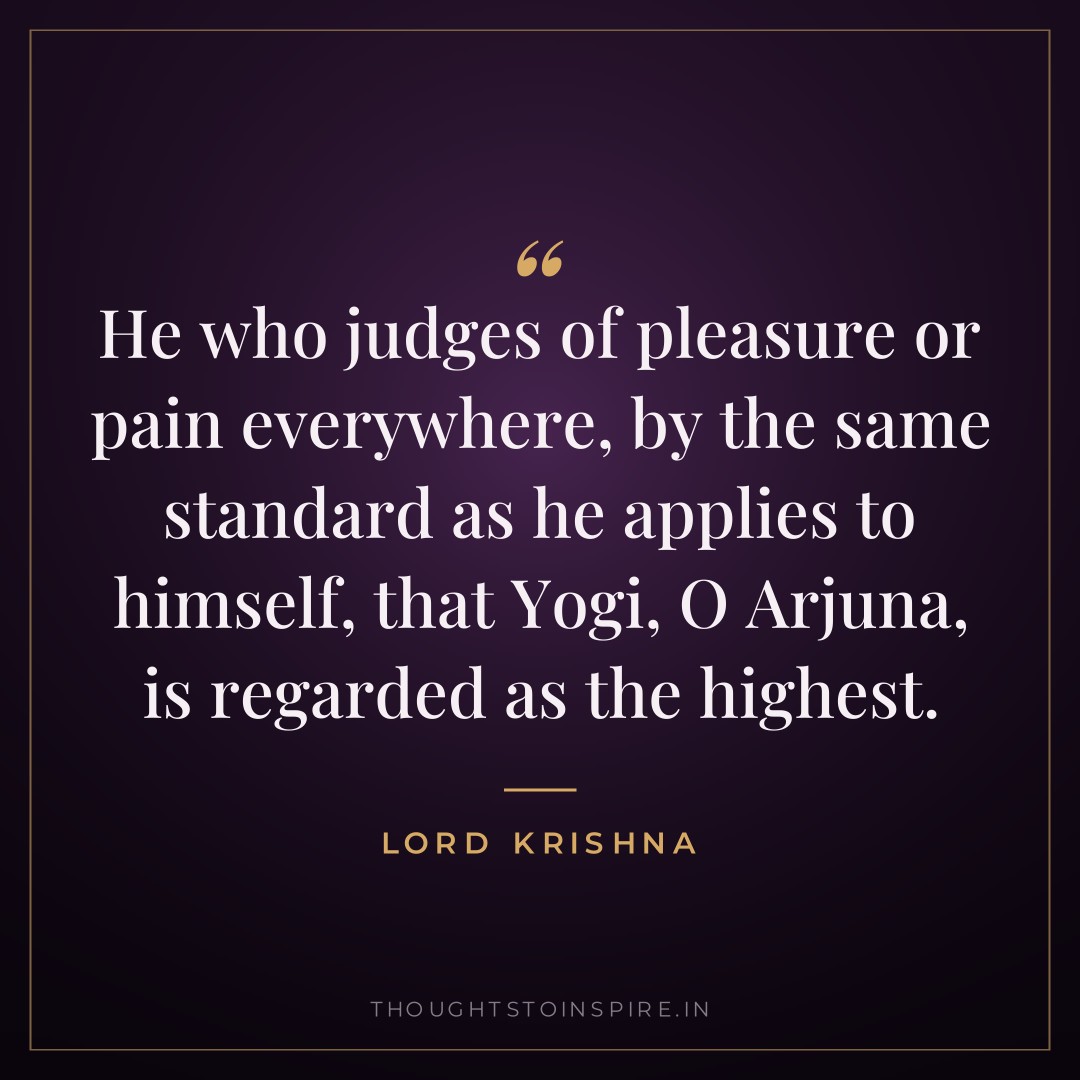 He who judges of pleasure or pain everywhere, by the same standard as he applies to himself, that Yogi, O Arjuna, is regarded as the highest. — Lord Krishna