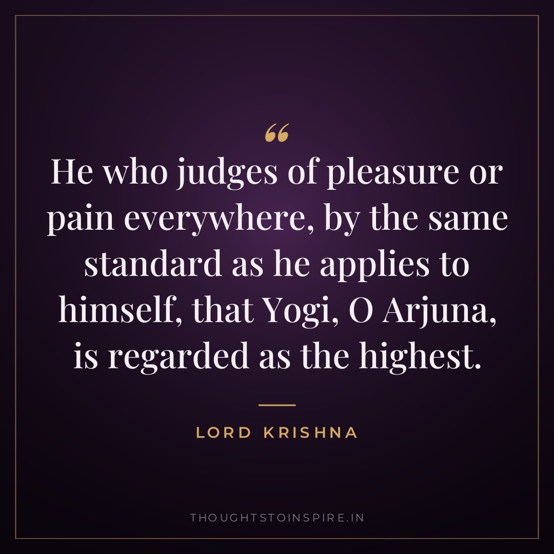 He who judges of pleasure or pain everywhere, by the same standard as he applies to himself, that Yogi, O Arjuna, is regarded as the highest. — Lord Krishna
