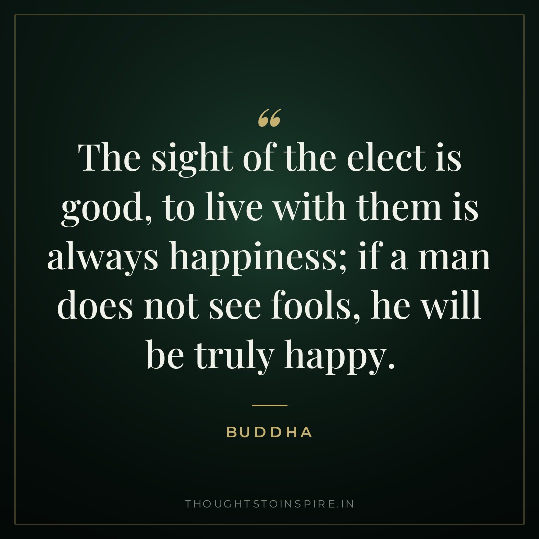 The sight of the elect is good, to live with them is always happiness; if a man does not see fools, he will be truly happy. — Buddha
