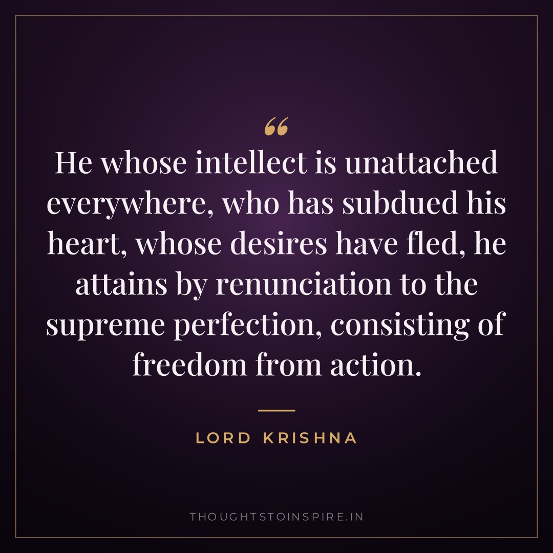 He whose intellect is unattached everywhere, who has subdued his heart, whose desires have fled, he attains by renunciation to the supreme perfection, consisting of freedom from action. — Lord Krishna