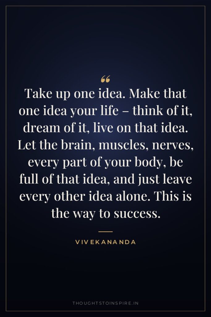 Take up one idea. Make that one idea your life – think of it, dream of it, live on that idea. Let the brain, muscles, nerves, every part of your body, be full of that idea, and just leave every other idea alone. This is the way to success.