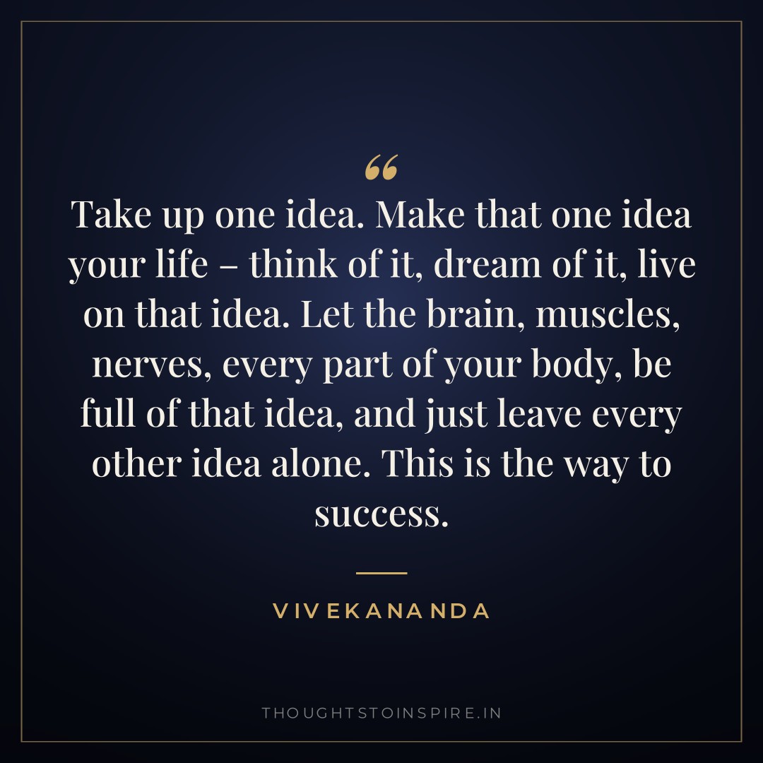 Take up one idea. Make that one idea your life – think of it, dream of it, live on that idea. Let the brain, muscles, nerves, every part of your body, be full of that idea, and just leave every other idea alone. This is the way to success. — Vivekananda