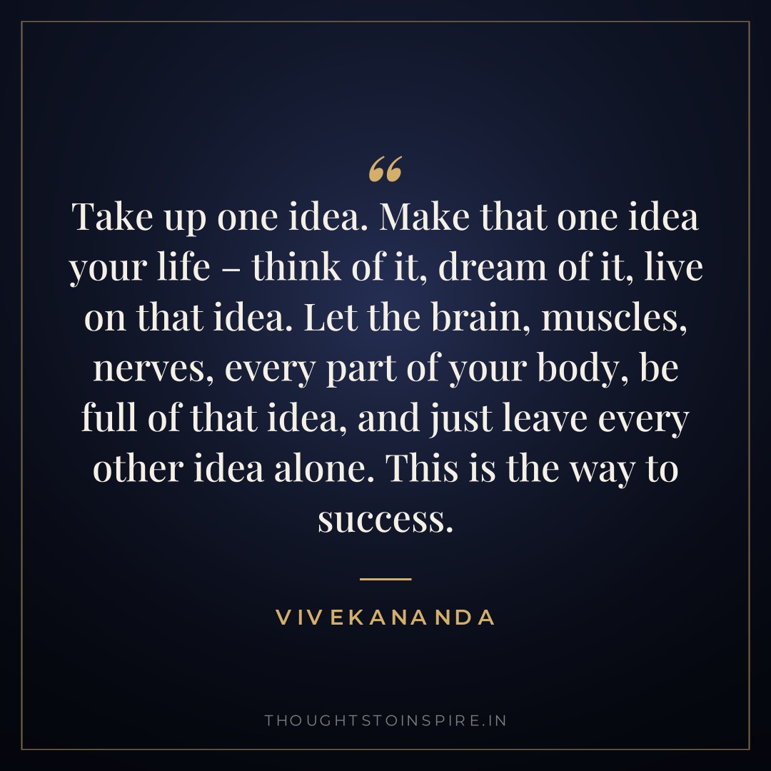 Take up one idea. Make that one idea your life – think of it, dream of it, live on that idea. Let the brain, muscles, nerves, every part of your body, be full of that idea, and just leave every other idea alone. This is the way to success. — Vivekananda