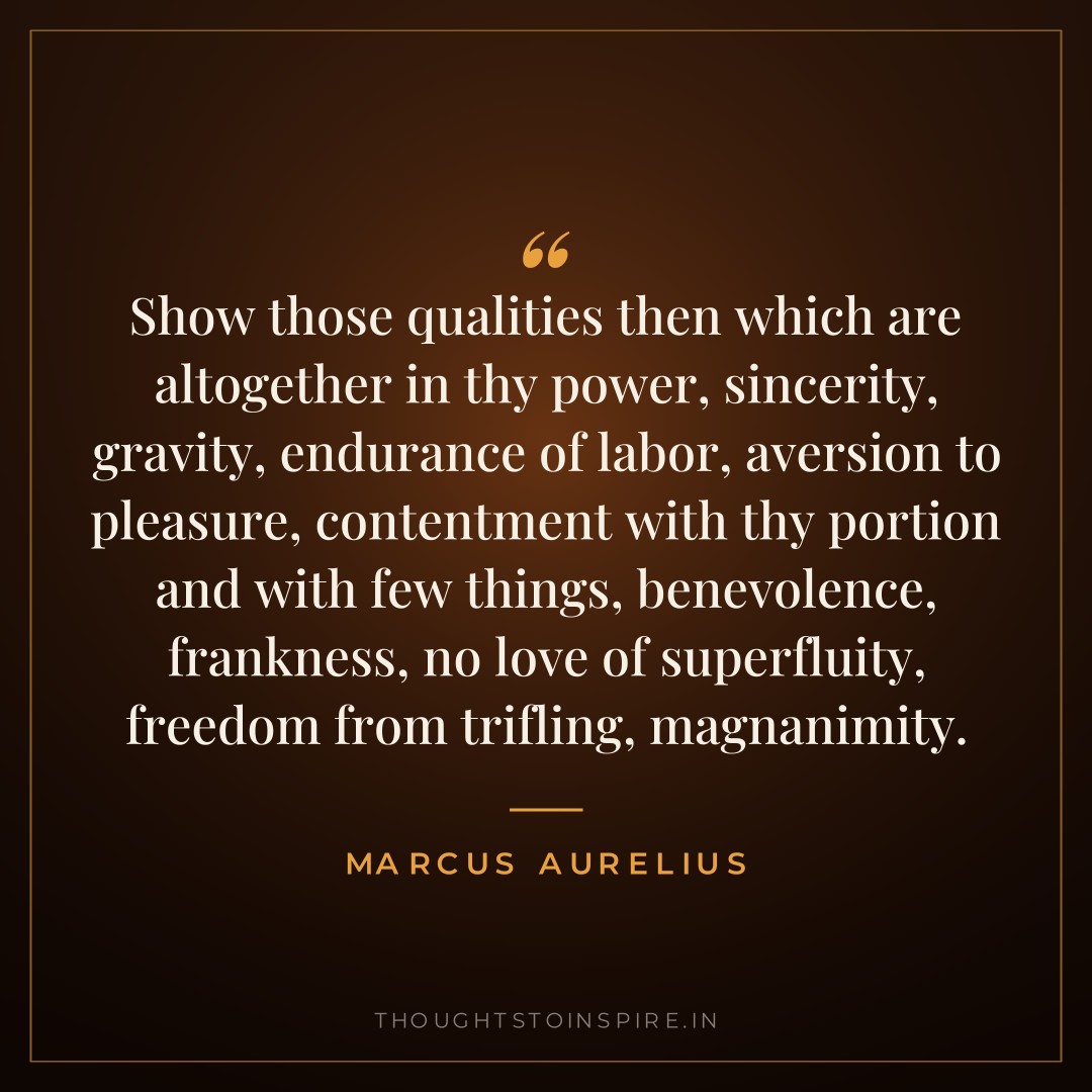 Show those qualities then which are altogether in thy power, sincerity, gravity, endurance of labor, aversion to pleasure, contentment with thy portion and with few things, benevolence, frankness, no love of superfluity, freedom from trifling, magnanimity. — Marcus Aurelius