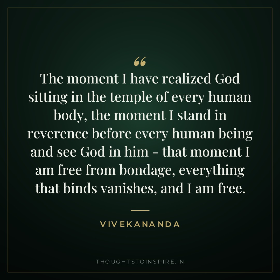 The moment I have realized God sitting in the temple of every human body, the moment I stand in reverence before every human being and see God in him – that moment I am free from bondage, everything that binds vanishes, and I am free. — Vivekananda