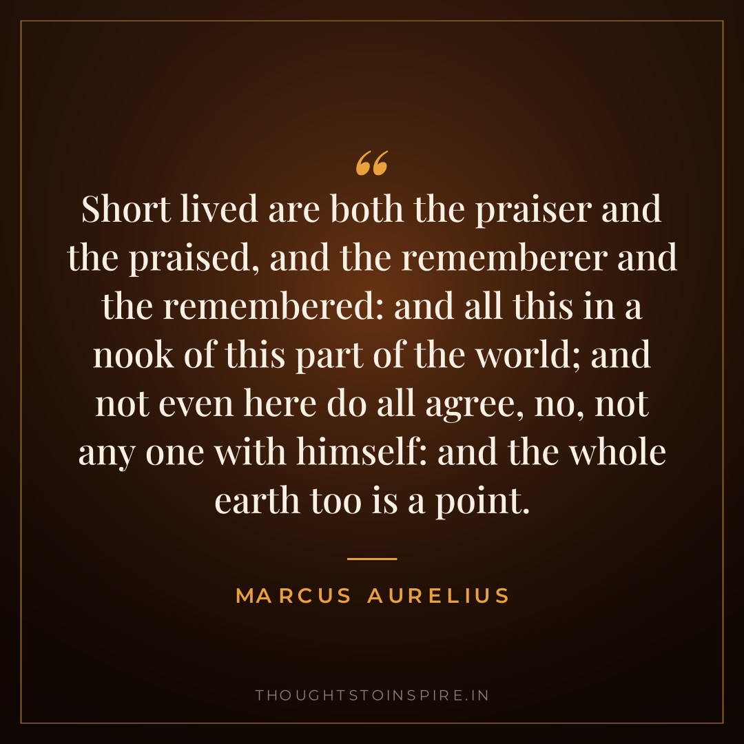 Short lived are both the praiser and the praised, and the rememberer and the remembered: and all this in a nook of this part of the world; and not even here do all agree, no, not any one with himself: and the whole earth too is a point. — Marcus Aurelius