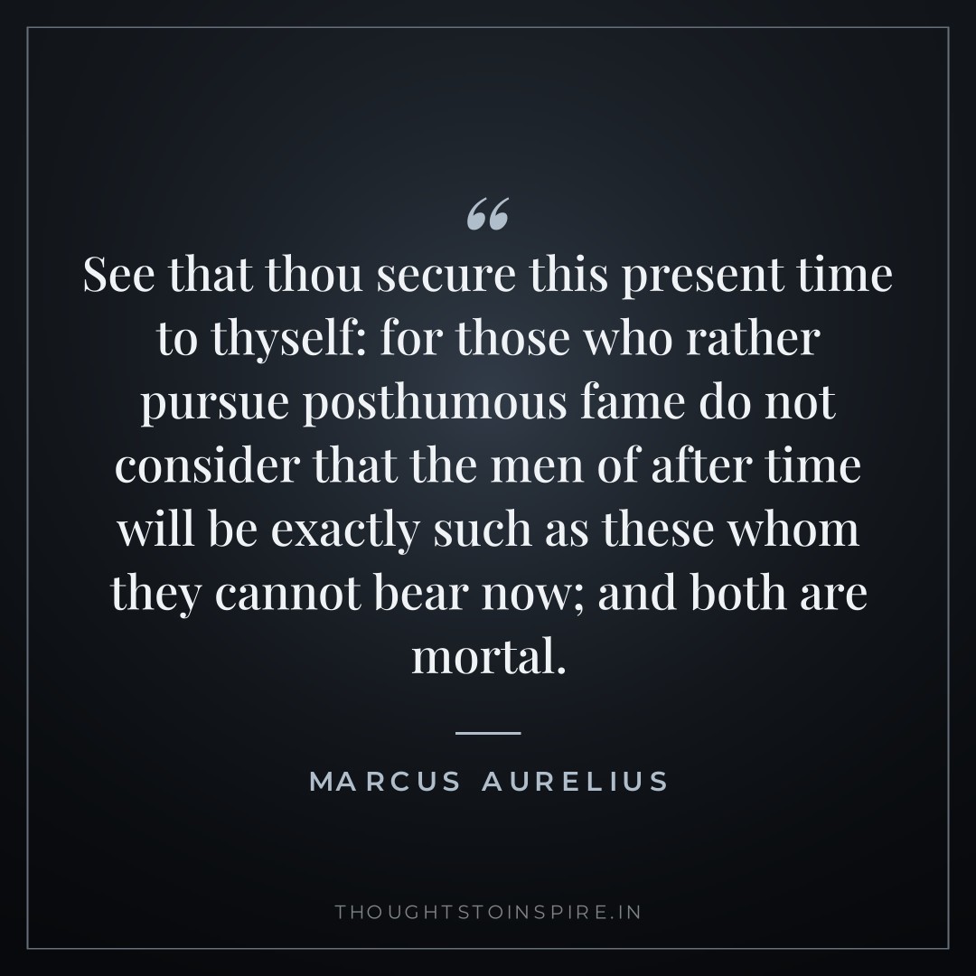 See that thou secure this present time to thyself: for those who rather pursue posthumous fame do not consider that the men of after time will be exactly such as these whom they cannot bear now; and both are mortal. — Marcus Aurelius