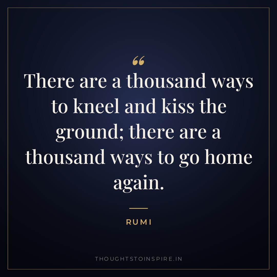 There are a thousand ways to kneel and kiss the ground; there are a thousand ways to go home again. — Rumi