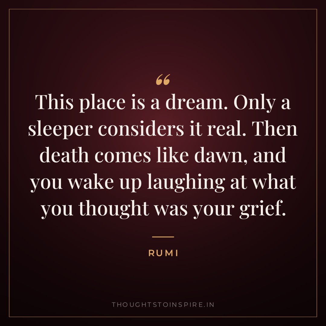 This place is a dream. Only a sleeper considers it real. Then death comes like dawn, and you wake up laughing at what you thought was your grief. — Rumi