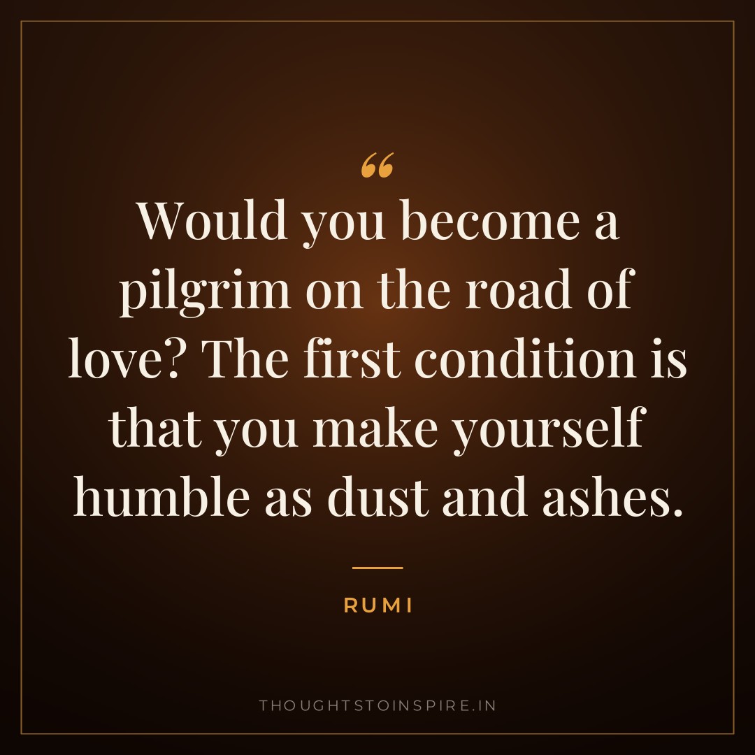 Would you become a pilgrim on the road of love? The first condition is that you make yourself humble as dust and ashes. — Rumi