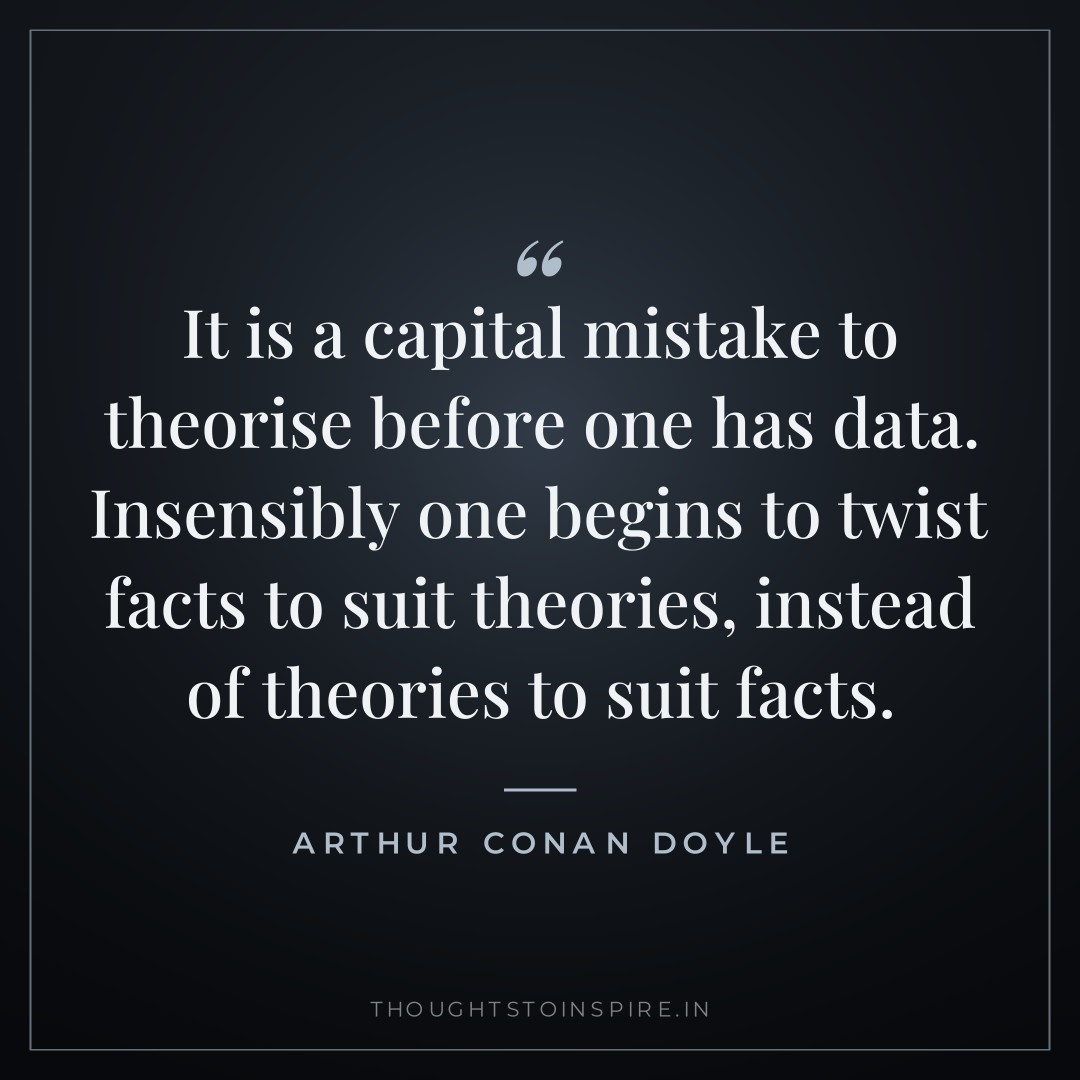 It is a capital mistake to theorise before one has data. Insensibly one begins to twist facts to suit theories, instead of theories to suit facts. — Arthur Conan Doyle