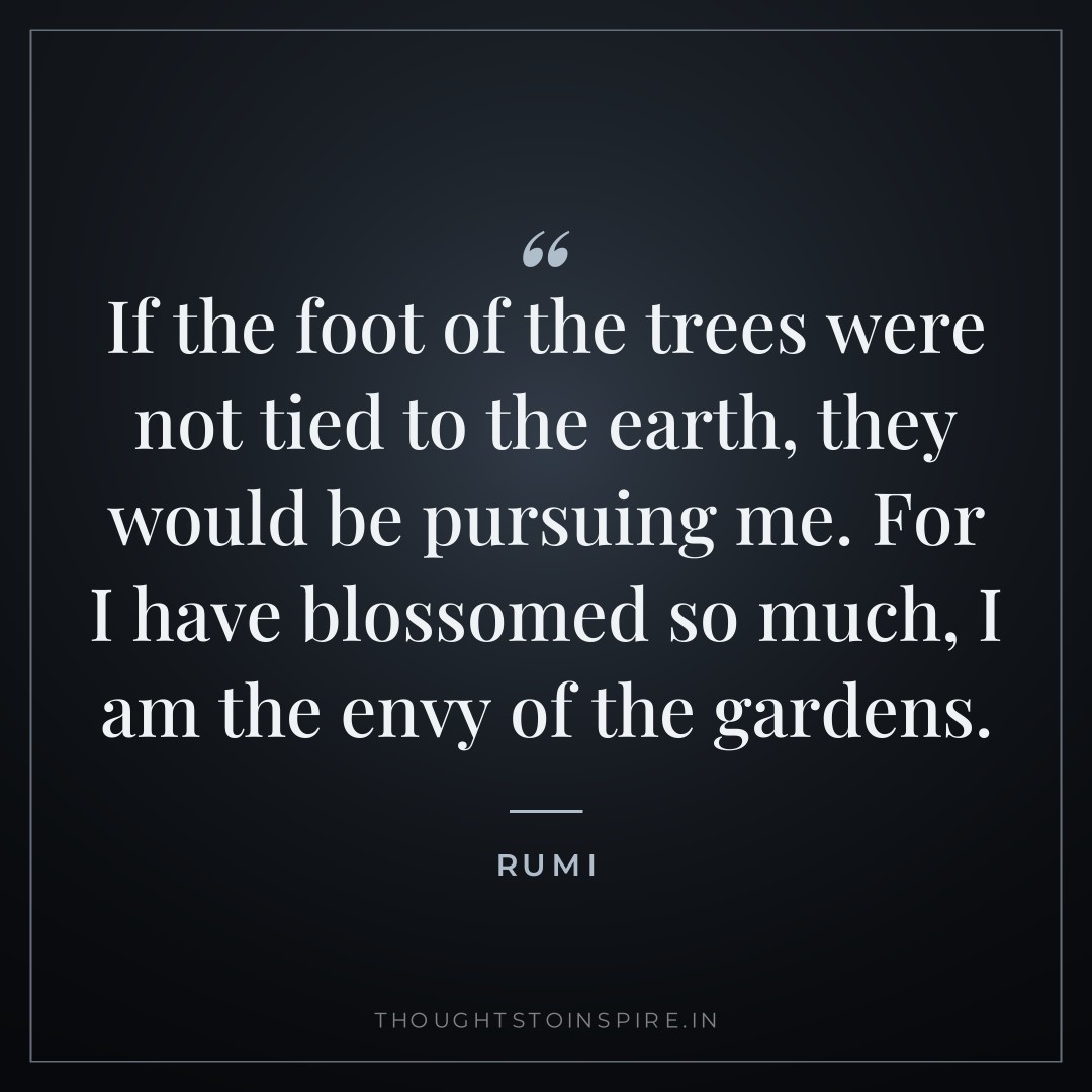 If the foot of the trees were not tied to the earth, they would be pursuing me. For I have blossomed so much, I am the envy of the gardens. — Rumi