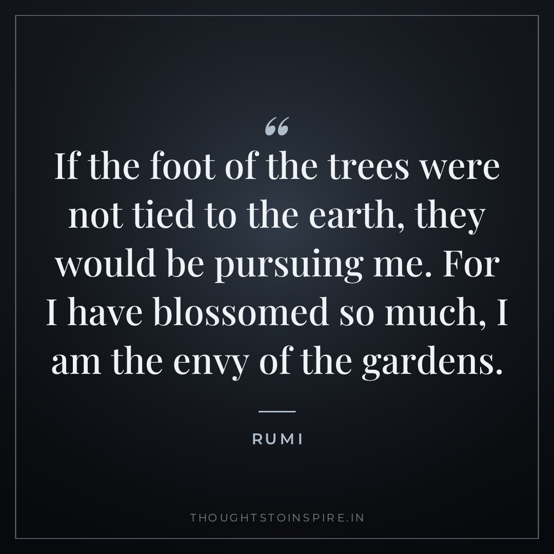 If the foot of the trees were not tied to the earth, they would be pursuing me. For I have blossomed so much, I am the envy of the gardens. — Rumi