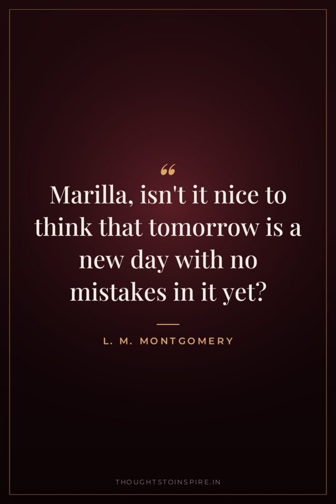 Marilla, isn’t it nice to think that tomorrow is a new day with no mistakes in it yet?