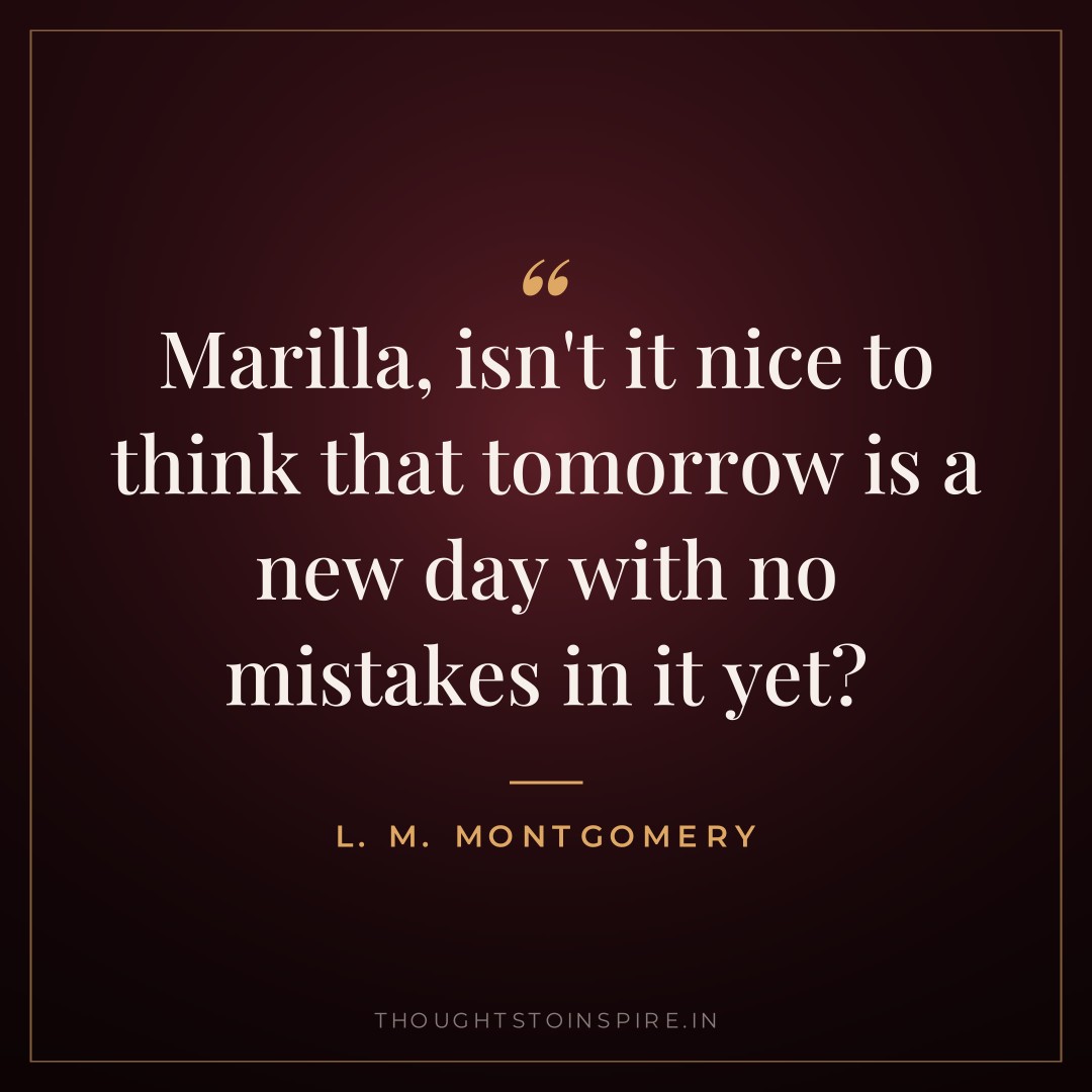 Marilla, isn’t it nice to think that tomorrow is a new day with no mistakes in it yet? — L. M. Montgomery
