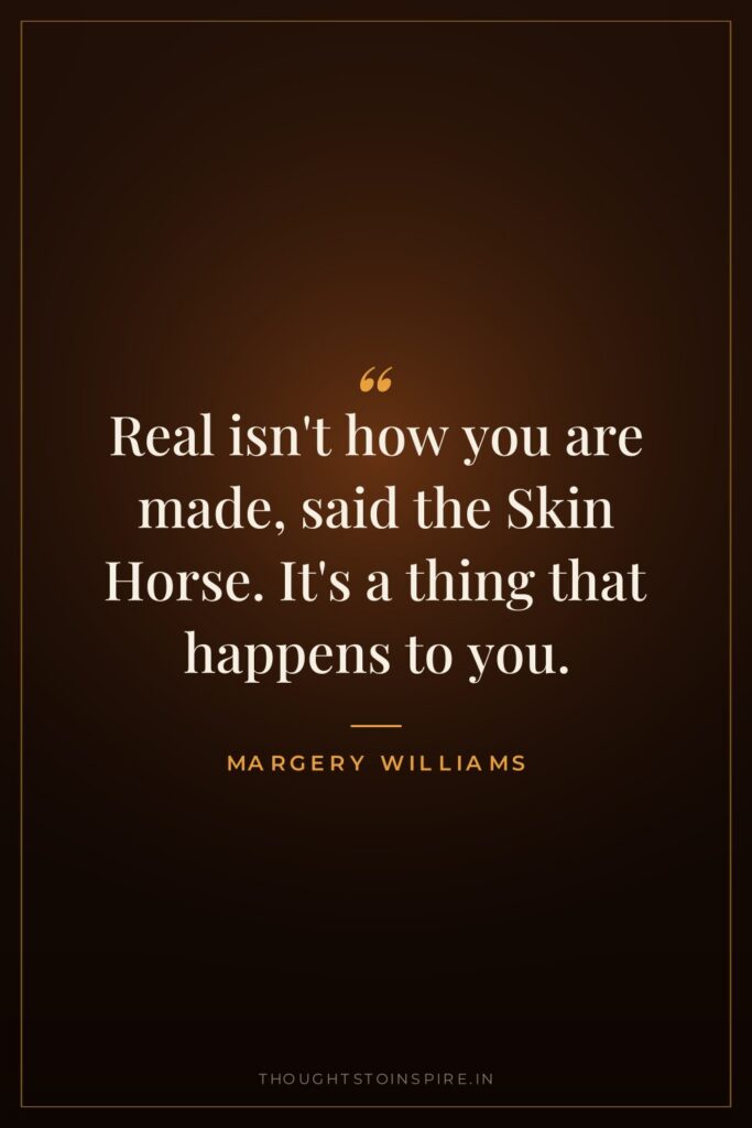 Real isn’t how you are made, said the Skin Horse. It’s a thing that happens to you.