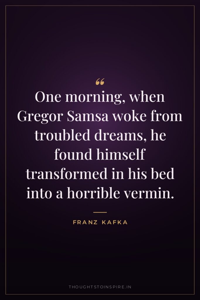 One morning, when Gregor Samsa woke from troubled dreams, he found himself transformed in his bed into a horrible vermin.