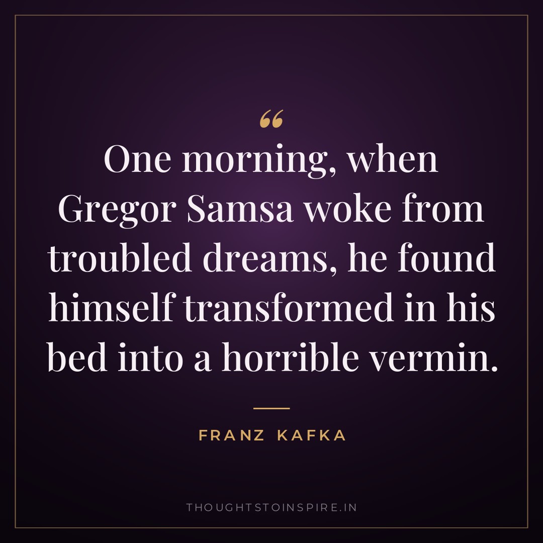 One morning, when Gregor Samsa woke from troubled dreams, he found himself transformed in his bed into a horrible vermin. — Franz Kafka