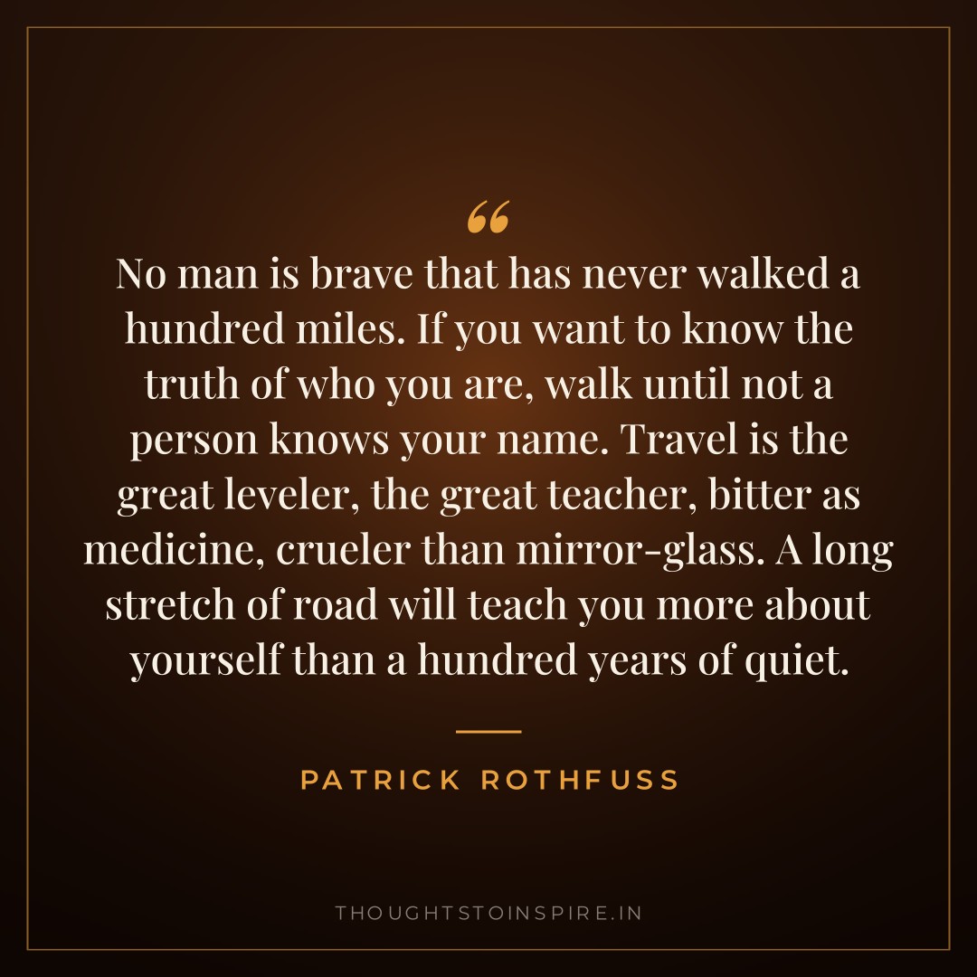 No man is brave that has never walked a hundred miles. If you want to know the truth of who you are, walk until not a person knows your name. Travel is the great leveler, the great teacher, bitter as medicine, crueler than mirror-glass. A long stretch of road will teach you more about yourself than a hundred years of quiet. — Patrick Rothfuss
