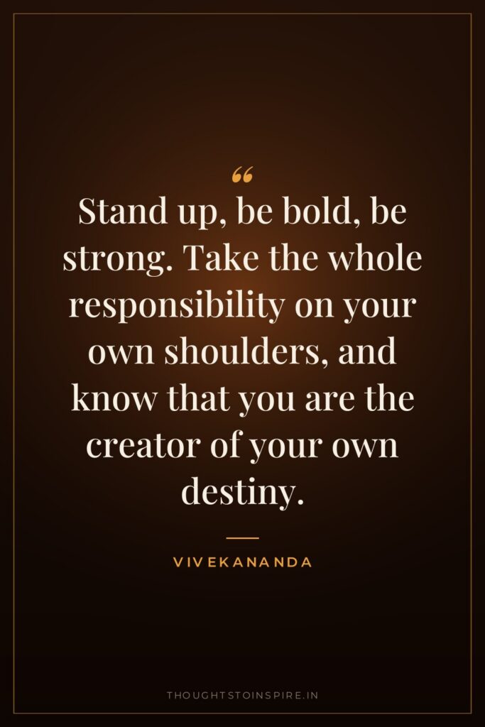 Stand up, be bold, be strong. Take the whole responsibility on your own shoulders, and know that you are the creator of your own destiny.
