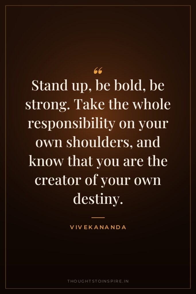 Stand up, be bold, be strong. Take the whole responsibility on your own shoulders, and know that you are the creator of your own destiny.