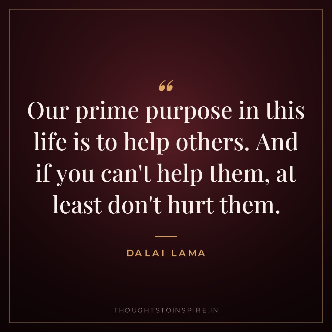 Our prime purpose in this life is to help others. And if you can’t help them, at least don’t hurt them. — Dalai Lama