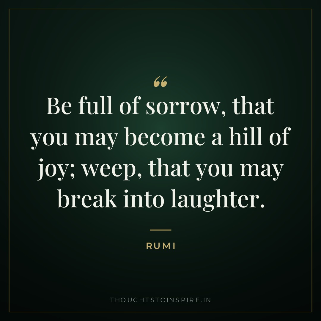 Be full of sorrow, that you may become a hill of joy; weep, that you may break into laughter. — Rumi