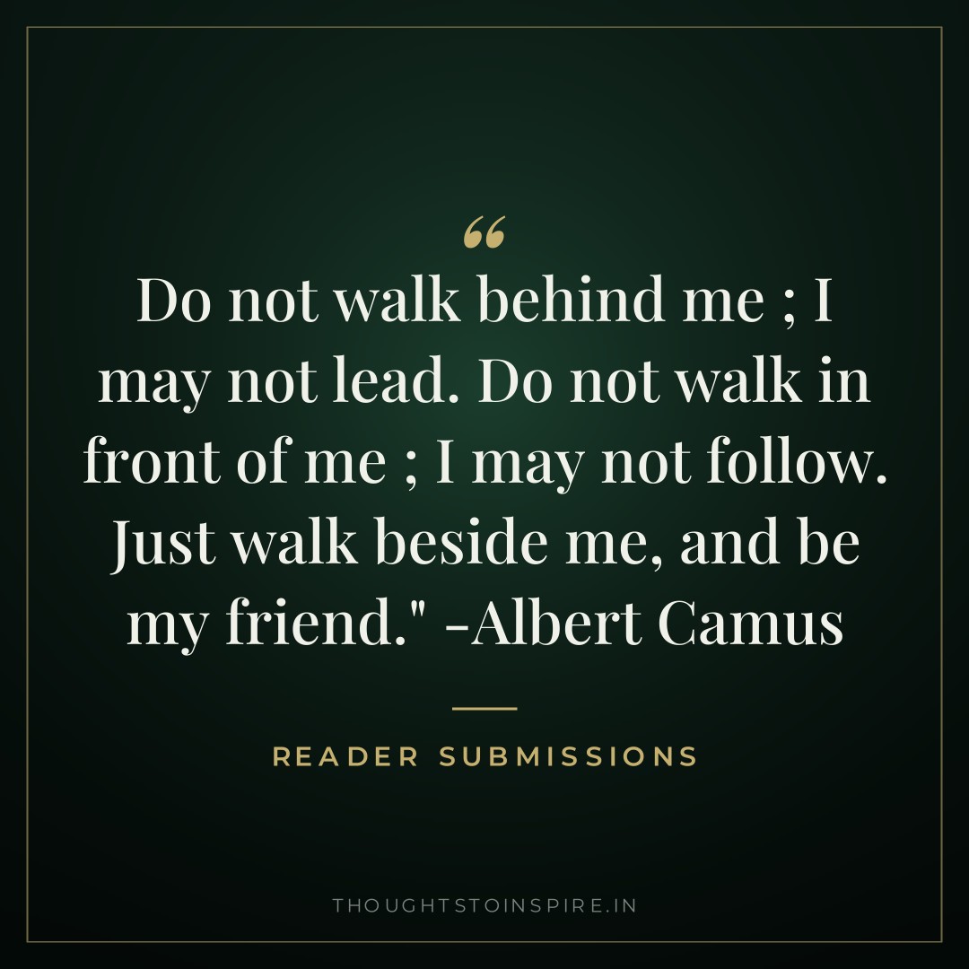 Do not walk behind me ; I may not lead. Do not walk in front of me ; I may not follow. Just walk beside me, and be my friend.” -Albert Camus — Reader Submissions