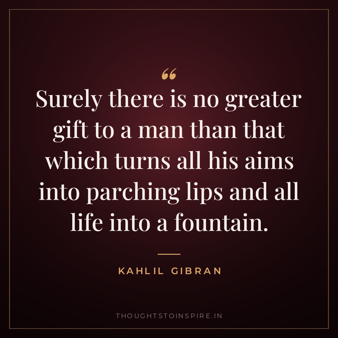 Surely there is no greater gift to a man than that which turns all his aims into parching lips and all life into a fountain. — Kahlil Gibran
