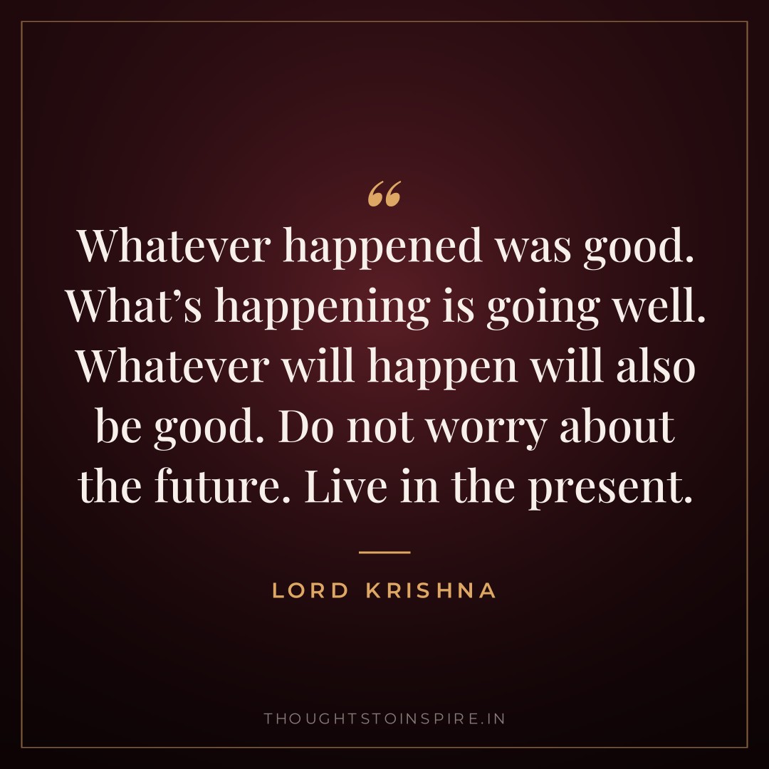 Whatever happened was good. What’s happening is going well. Whatever will happen will also be good. Do not worry about the future. Live in the present. — Lord Krishna