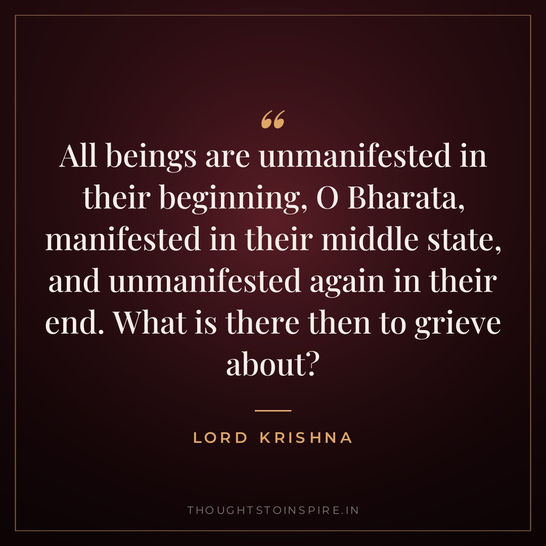 All beings are unmanifested in their beginning, O Bharata, manifested in their middle state, and unmanifested again in their end. What is there then to grieve about? — Lord Krishna