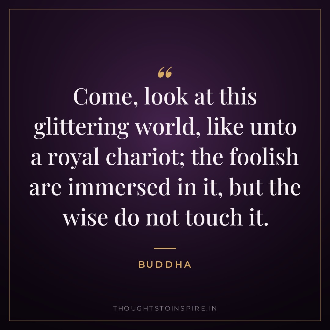 Come, look at this glittering world, like unto a royal chariot; the foolish are immersed in it, but the wise do not touch it. — Buddha
