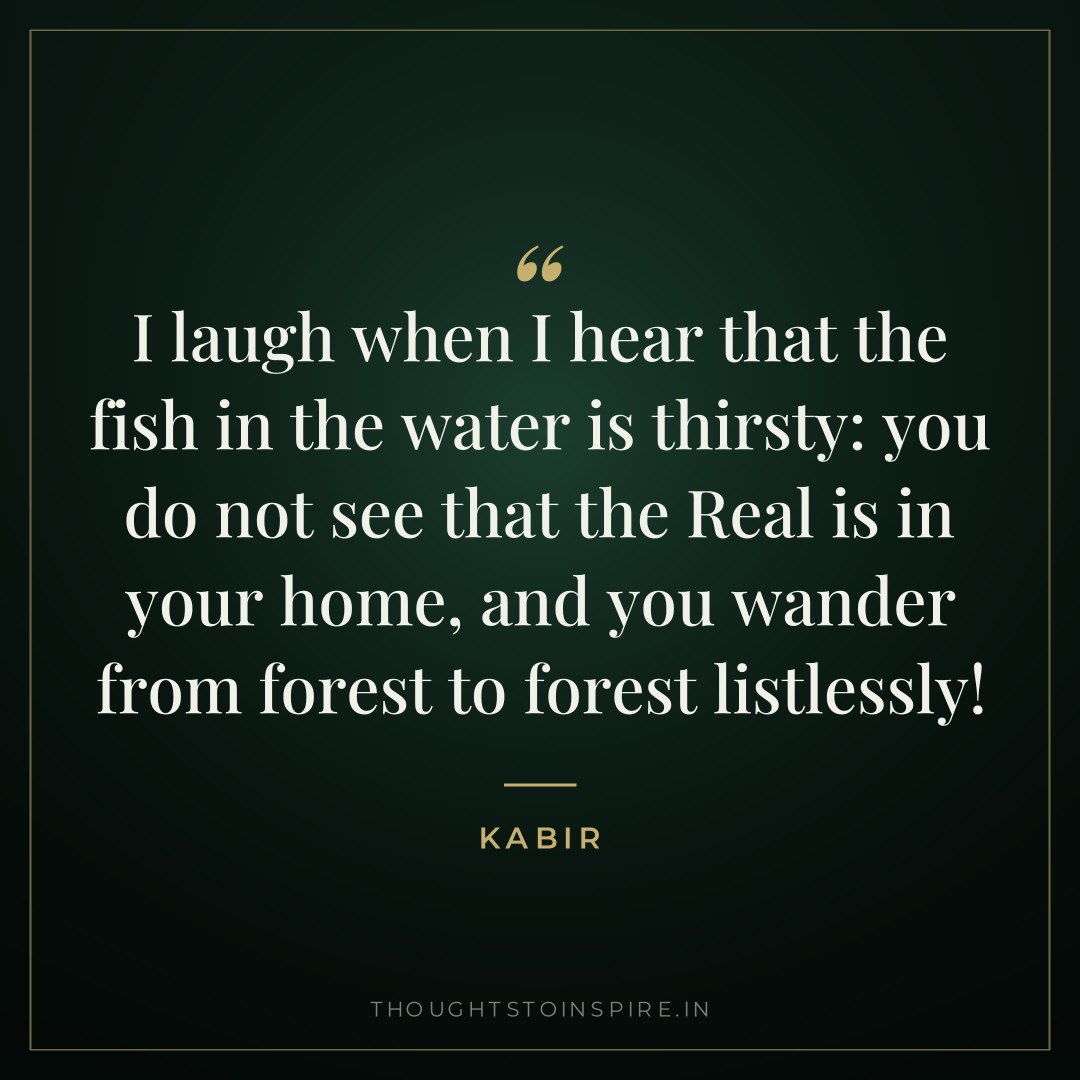 I laugh when I hear that the fish in the water is thirsty: you do not see that the Real is in your home, and you wander from forest to forest listlessly! — Kabir
