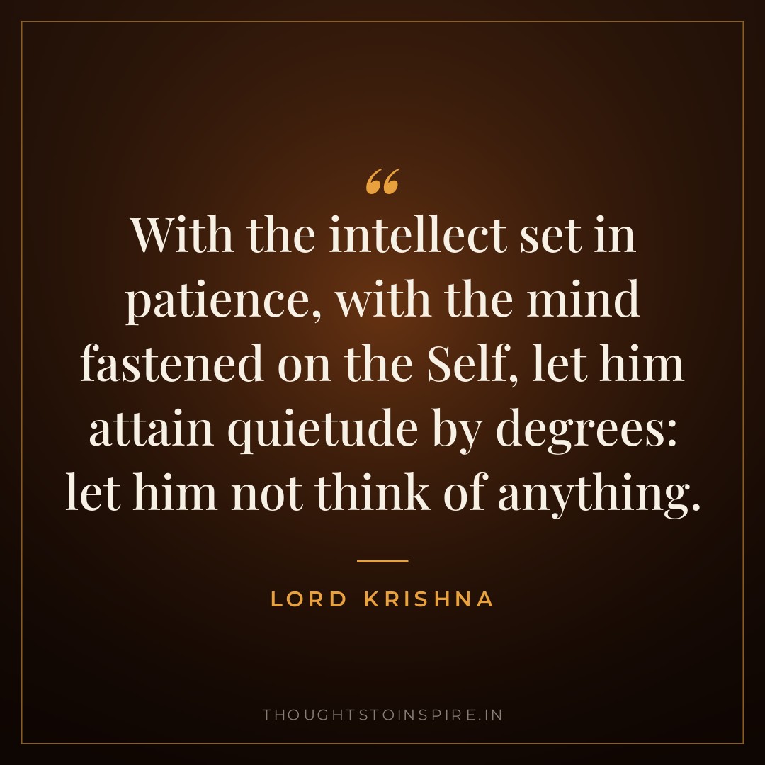 With the intellect set in patience, with the mind fastened on the Self, let him attain quietude by degrees: let him not think of anything. — Lord Krishna