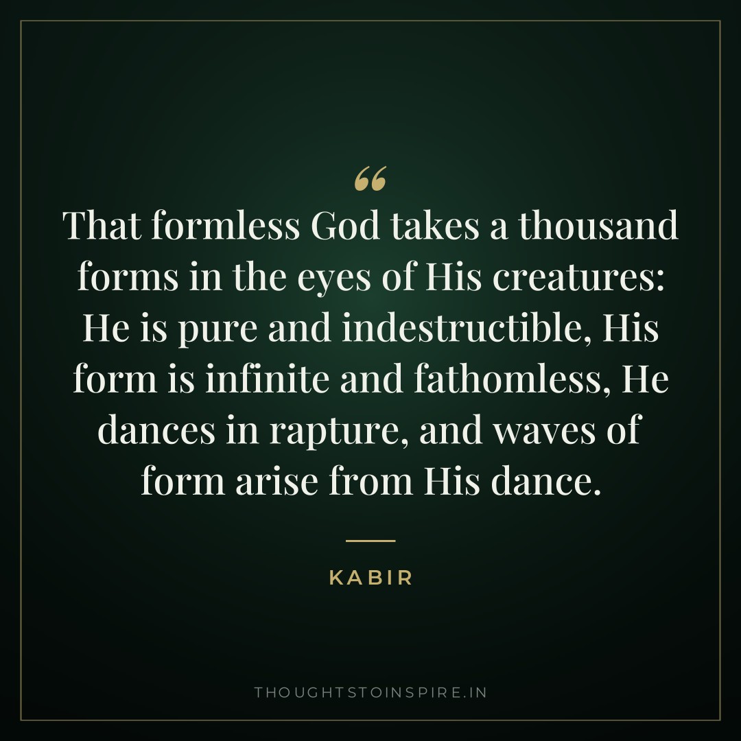 That formless God takes a thousand forms in the eyes of His creatures: He is pure and indestructible, His form is infinite and fathomless, He dances in rapture, and waves of form arise from His dance. — Kabir