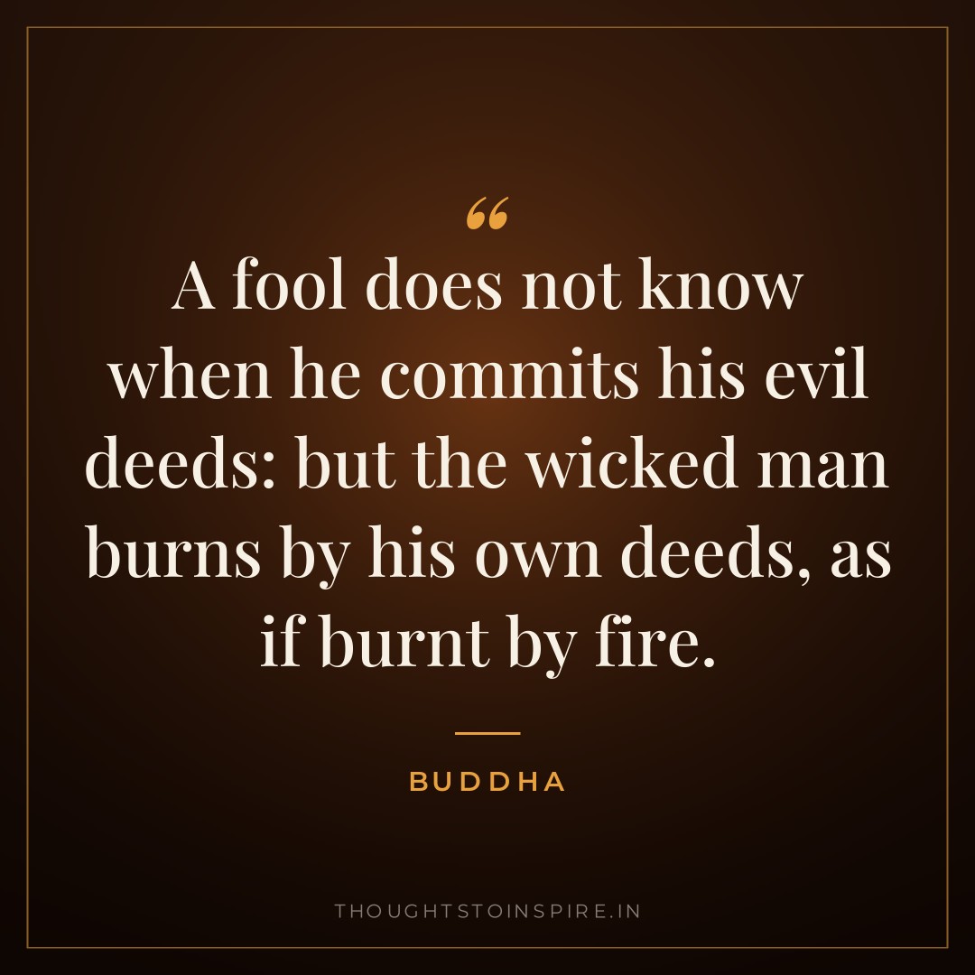 A fool does not know when he commits his evil deeds: but the wicked man burns by his own deeds, as if burnt by fire. — Buddha