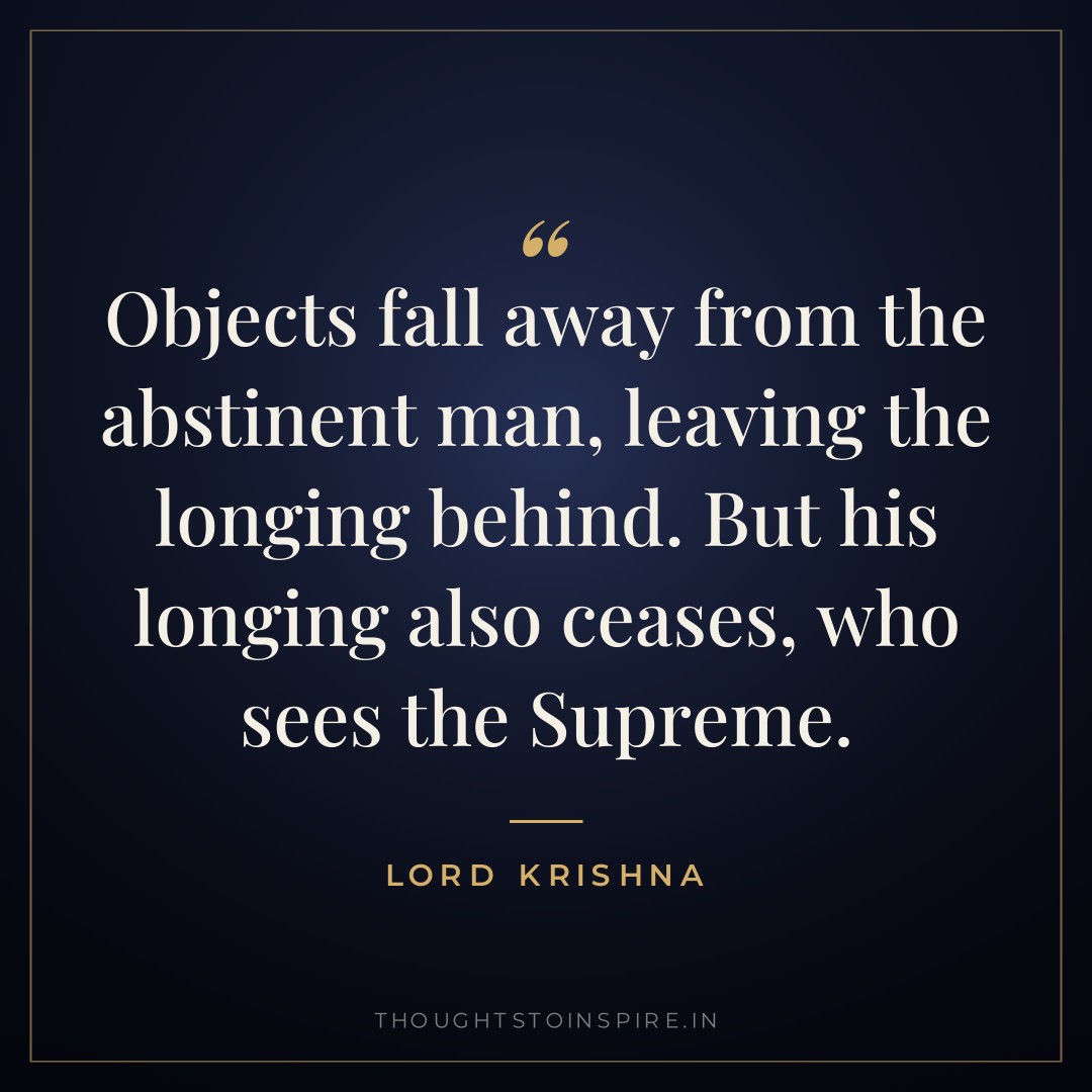 Objects fall away from the abstinent man, leaving the longing behind. But his longing also ceases, who sees the Supreme. — Lord Krishna