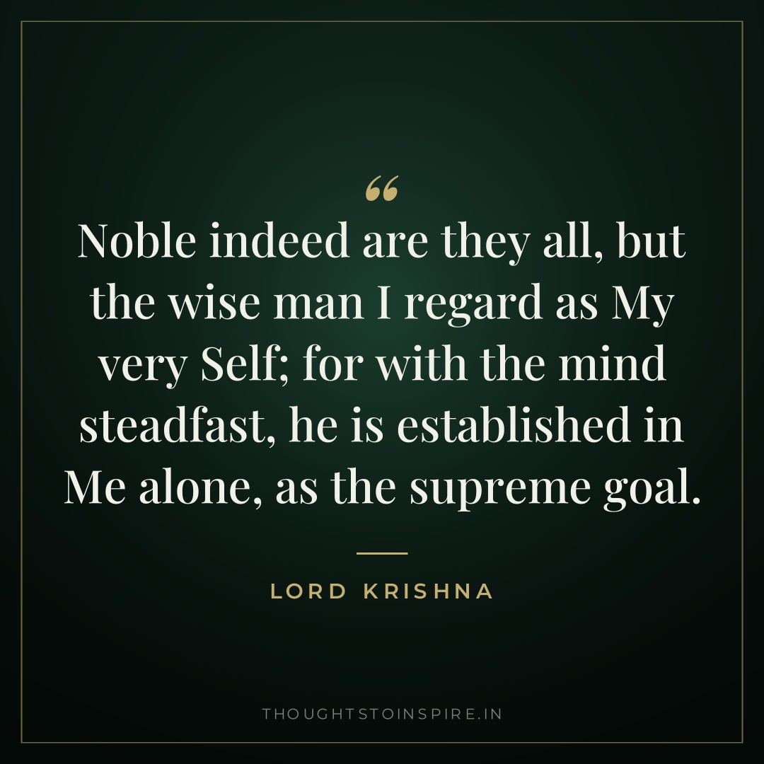 Noble indeed are they all, but the wise man I regard as My very Self; for with the mind steadfast, he is established in Me alone, as the supreme goal. — Lord Krishna