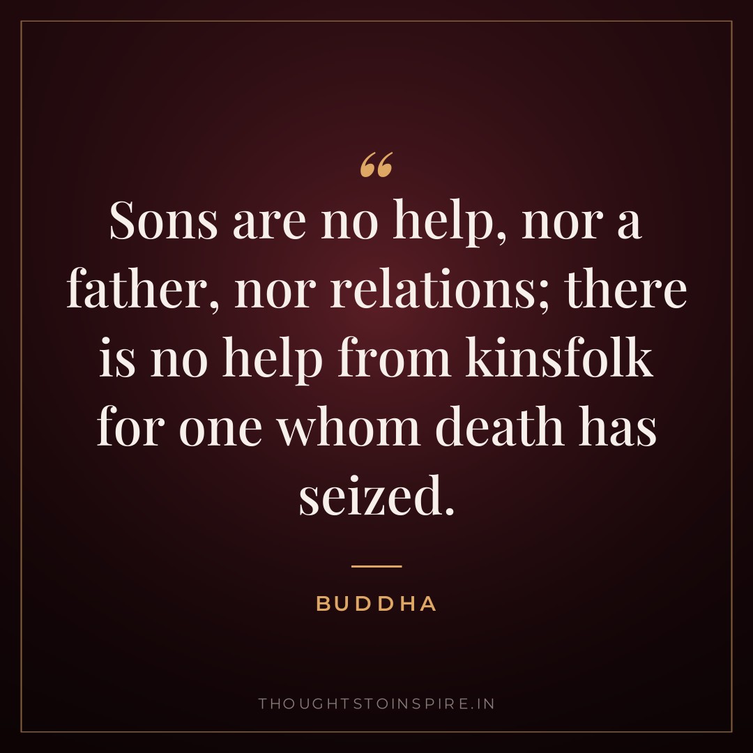 Sons are no help, nor a father, nor relations; there is no help from kinsfolk for one whom death has seized. — Buddha