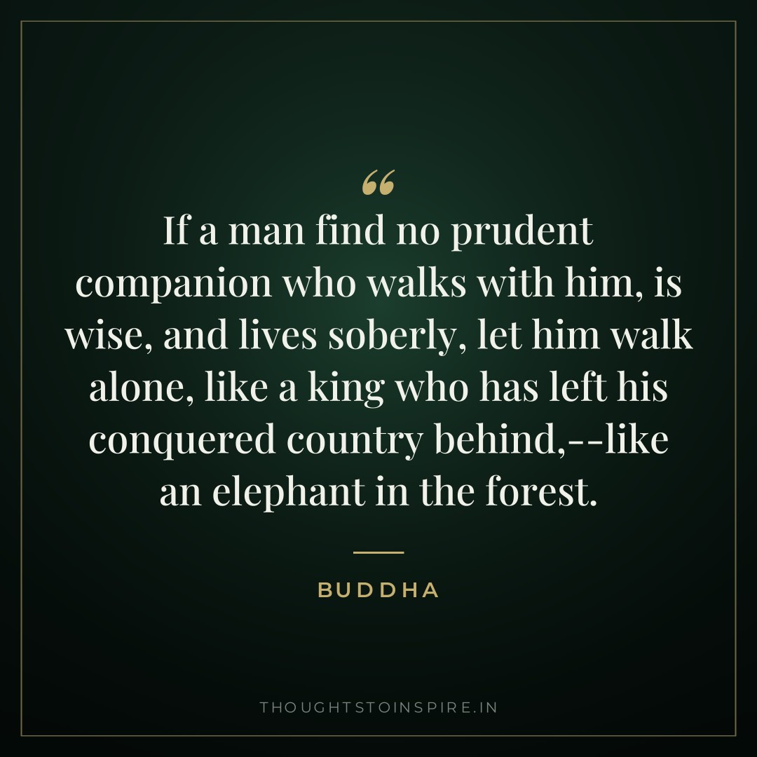 If a man find no prudent companion who walks with him, is wise, and lives soberly, let him walk alone, like a king who has left his conquered country behind,–like an elephant in the forest. — Buddha