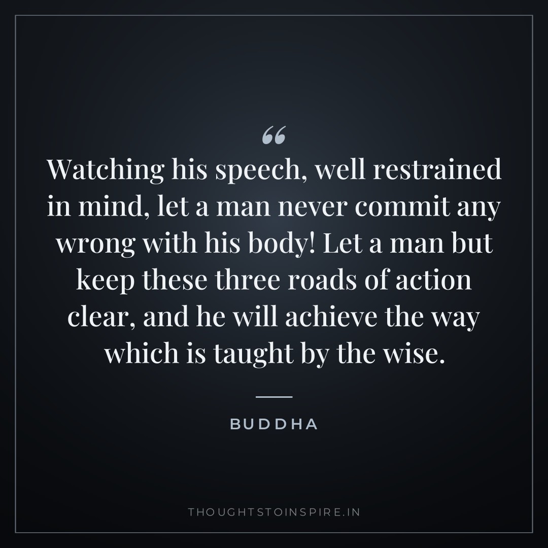 Watching his speech, well restrained in mind, let a man never commit any wrong with his body! Let a man but keep these three roads of action clear, and he will achieve the way which is taught by the wise. — Buddha