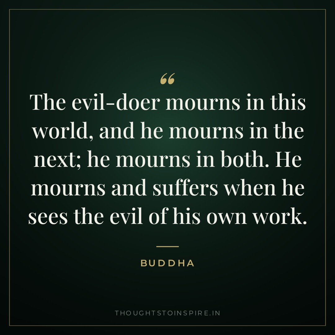 The evil-doer mourns in this world, and he mourns in the next; he mourns in both. He mourns and suffers when he sees the evil of his own work. — Buddha
