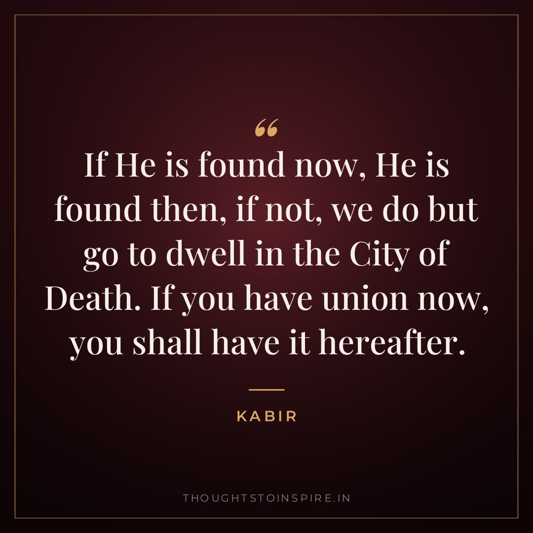 If He is found now, He is found then, if not, we do but go to dwell in the City of Death. If you have union now, you shall have it hereafter. — Kabir