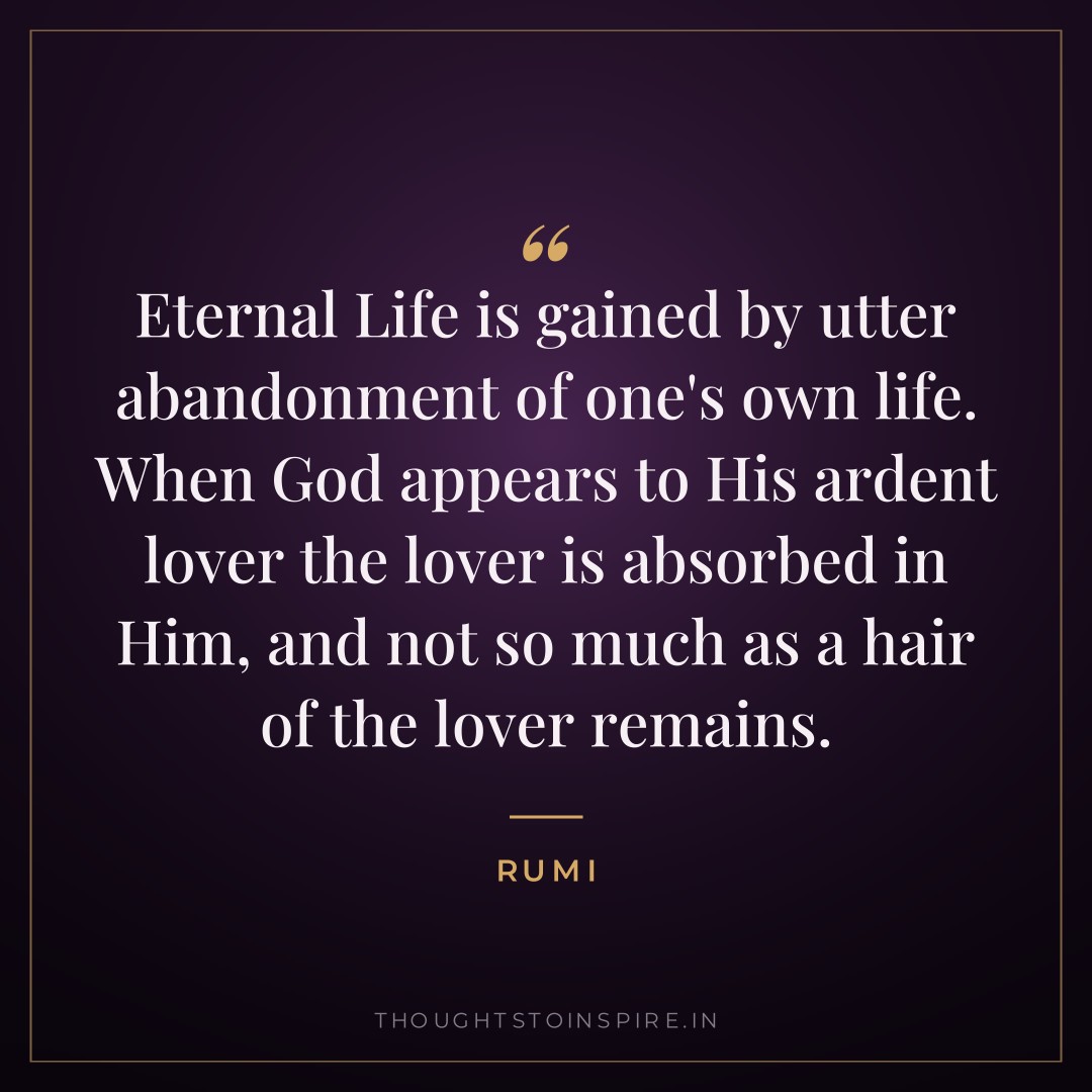 Eternal Life is gained by utter abandonment of one’s own life. When God appears to His ardent lover the lover is absorbed in Him, and not so much as a hair of the lover remains. — Rumi