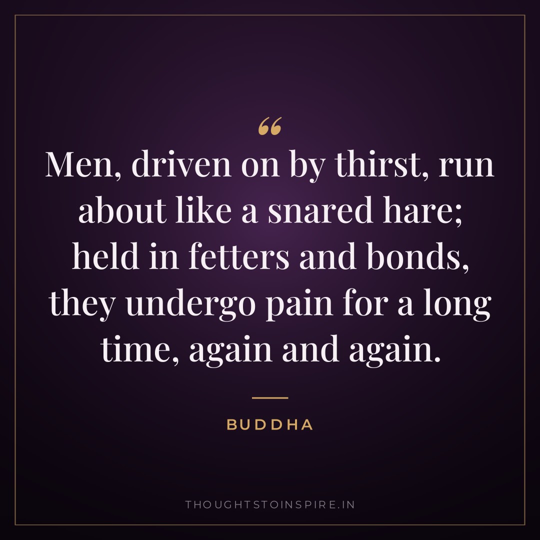 Men, driven on by thirst, run about like a snared hare; held in fetters and bonds, they undergo pain for a long time, again and again. — Buddha