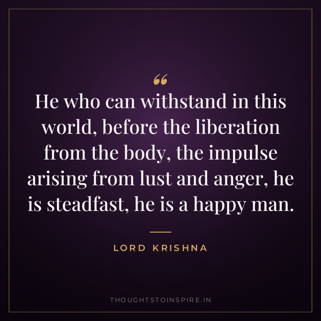 He who can withstand in this world, before the liberation from the body, the impulse arising from lust and anger, he is steadfast, he is a happy man. — Lord Krishna